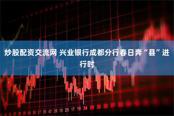 炒股配资交流网 兴业银行成都分行春日奔“县”进行时