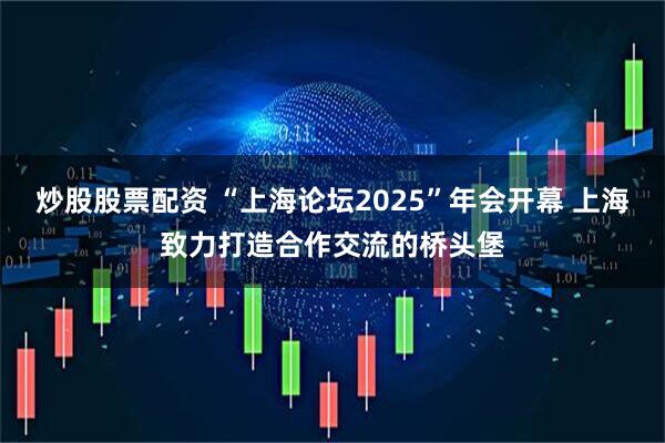炒股股票配资 “上海论坛2025”年会开幕 上海致力打造合作交流的桥头堡