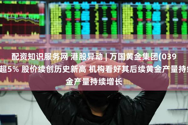 配资知识服务网 港股异动 | 万国黄金集团(03939)涨超5% 股价续创历史新高 机构看好其后续黄金产量持续增长