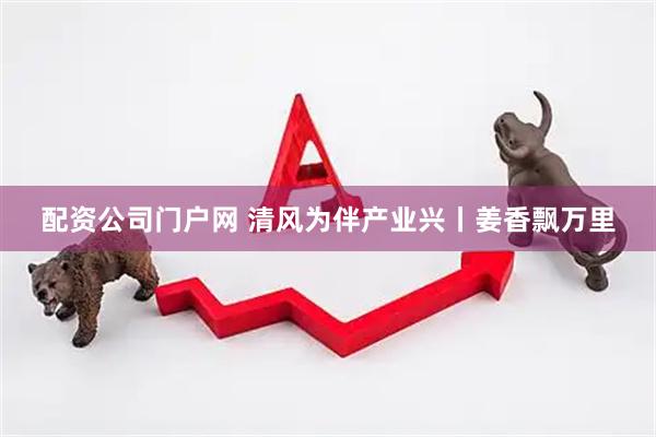配资公司门户网 清风为伴产业兴丨姜香飘万里