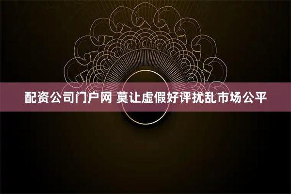 配资公司门户网 莫让虚假好评扰乱市场公平