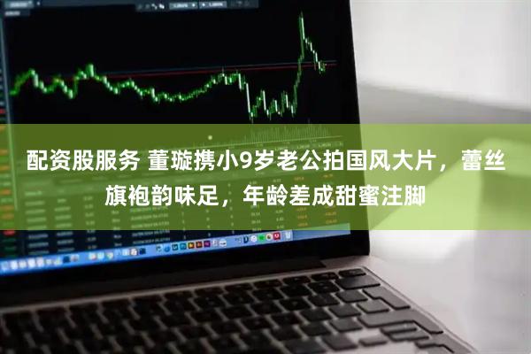 配资股服务 董璇携小9岁老公拍国风大片，蕾丝旗袍韵味足，年龄差成甜蜜注脚