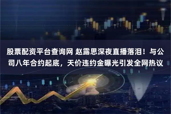 股票配资平台查询网 赵露思深夜直播落泪！与公司八年合约起底，天价违约金曝光引发全网热议