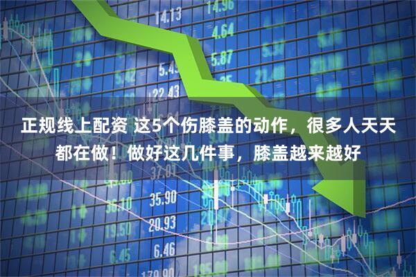 正规线上配资 这5个伤膝盖的动作，很多人天天都在做！做好这几件事，膝盖越来越好